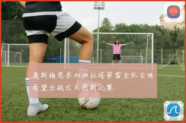 奥斯梅恩参加加拉塔萨雷全队合练有望出战尤文图斯比赛