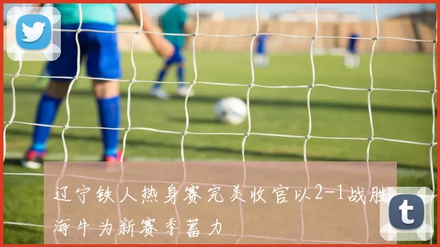 辽宁铁人热身赛完美收官以2-1战胜海牛为新赛季蓄力