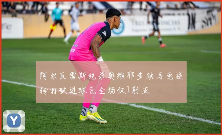 阿尔瓦雷斯绝杀奥维耶多助马竞逆转打破进球荒全场仅1射正