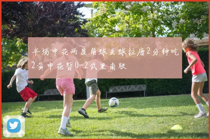 半场申花两度角球丢球拉唐2分钟吃2黄申花暂0-2武里南联