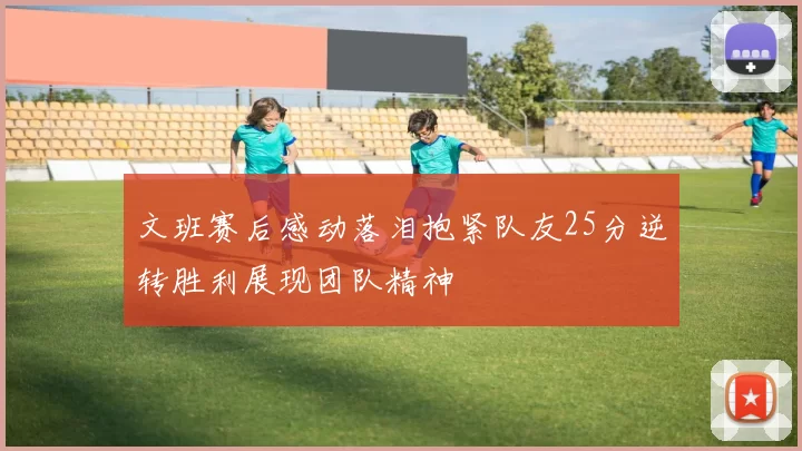 文班赛后感动落泪抱紧队友25分逆转胜利展现团队精神