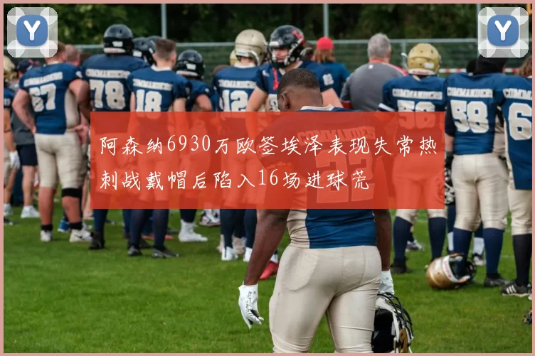 阿森纳6930万欧签埃泽表现失常热刺战戴帽后陷入16场进球荒