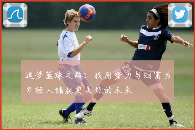 追梦篮球之路：我用努力与财富为年轻人铺就更美好的未来