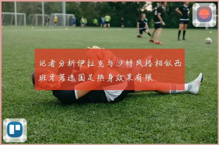 记者分析伊拉克与沙特风格相似西班牙若选国足热身效果有限