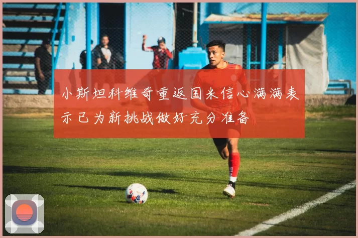小斯坦科维奇重返国米信心满满表示已为新挑战做好充分准备