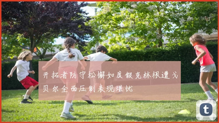 开拓者防守松懈如度假克林根遭戈贝尔全面压制表现堪忧