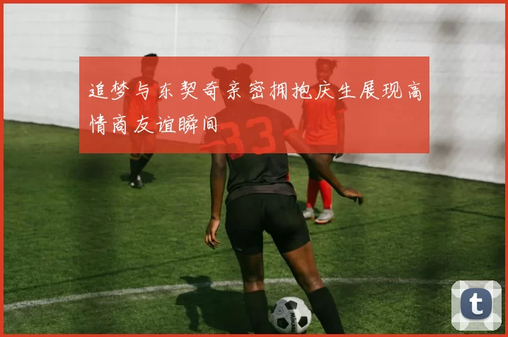 追梦与东契奇亲密拥抱庆生展现高情商友谊瞬间