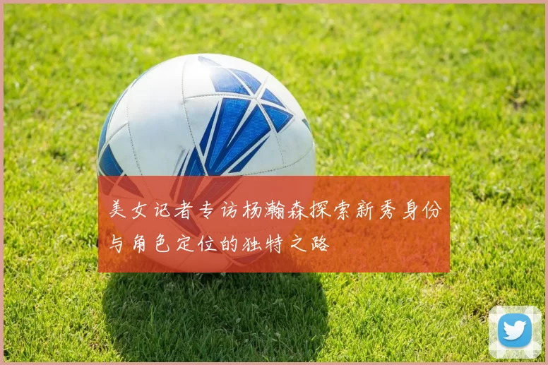 美女记者专访杨瀚森探索新秀身份与角色定位的独特之路