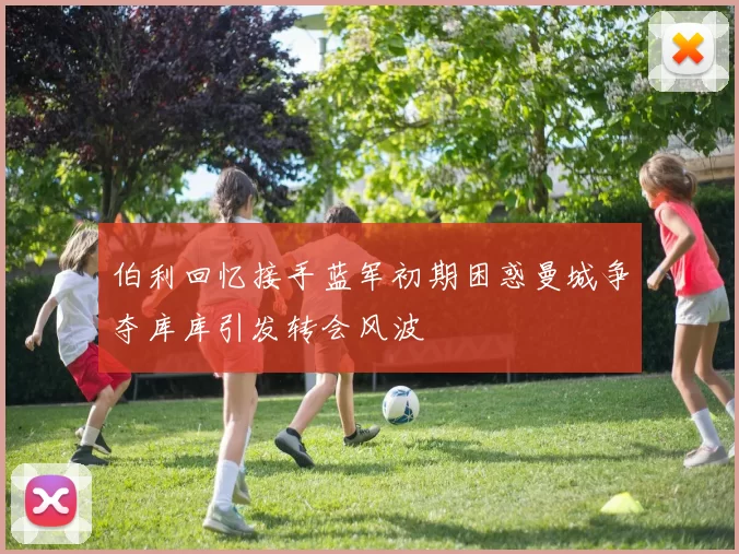 伯利回忆接手蓝军初期困惑曼城争夺库库引发转会风波