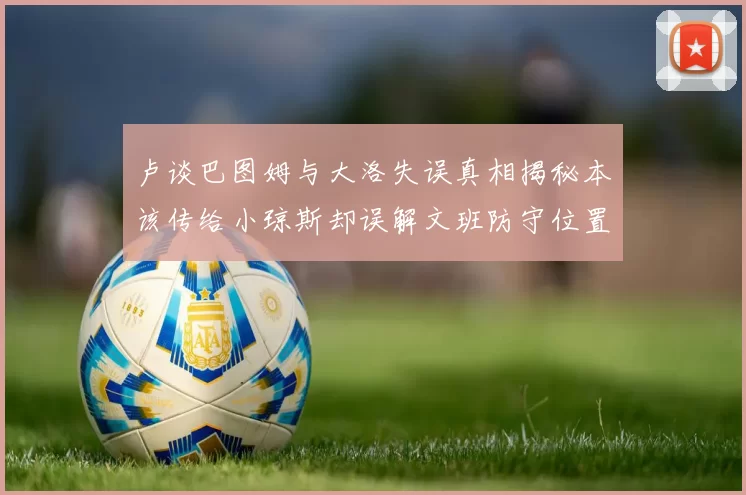 卢谈巴图姆与大洛失误真相揭秘本该传给小琼斯却误解文班防守位置