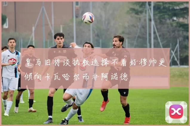 皇马旧将谈执教选择不看好穆帅更倾向卡瓦哈尔而非阿诺德