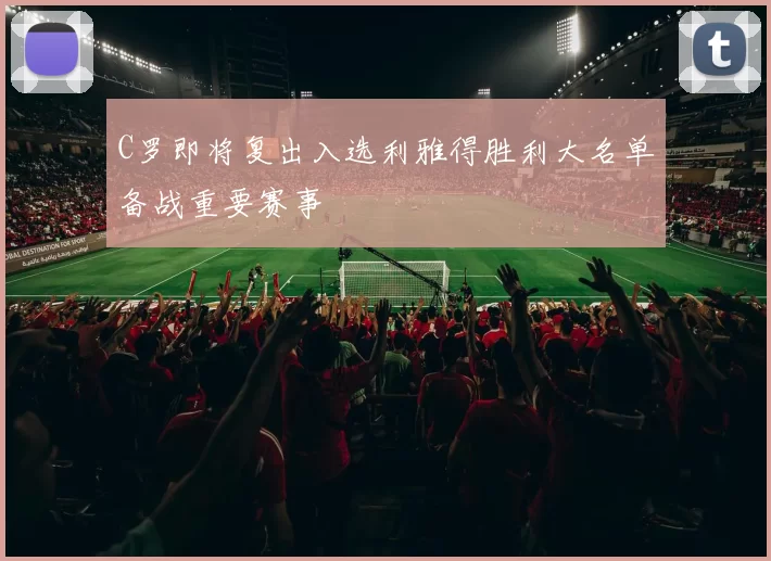 C罗即将复出入选利雅得胜利大名单备战重要赛事
