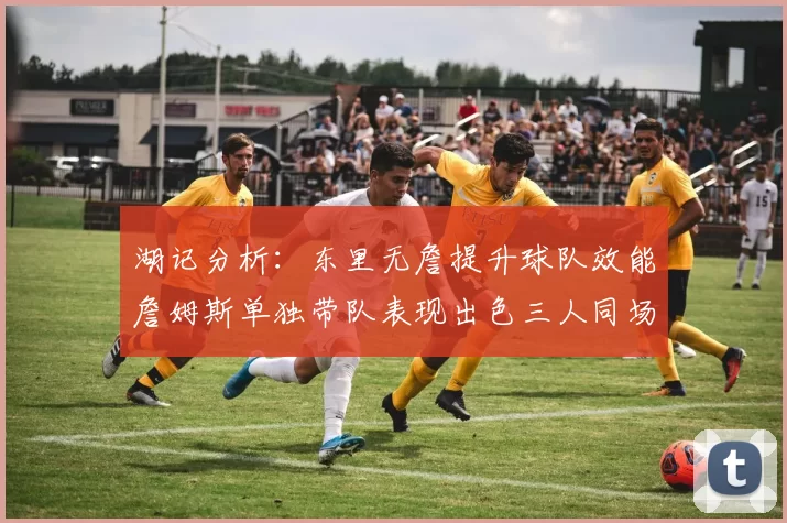 湖记分析：东里无詹提升球队效能詹姆斯单独带队表现出色三人同场反而下滑