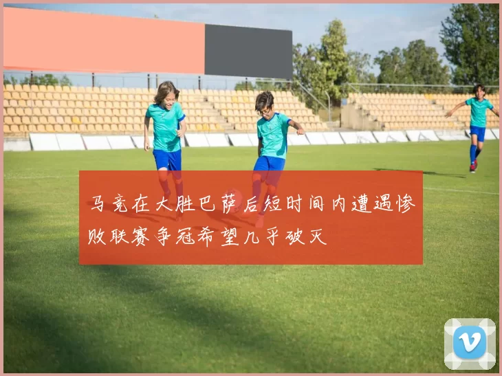 马竞在大胜巴萨后短时间内遭遇惨败联赛争冠希望几乎破灭