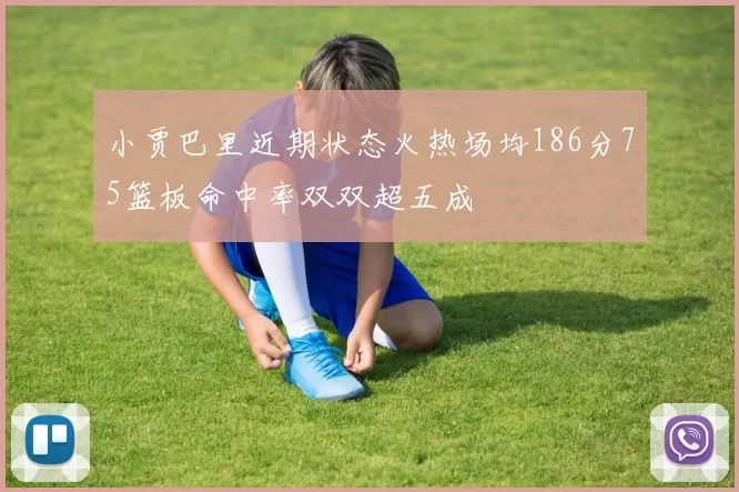 小贾巴里近期状态火热场均186分75篮板命中率双双超五成