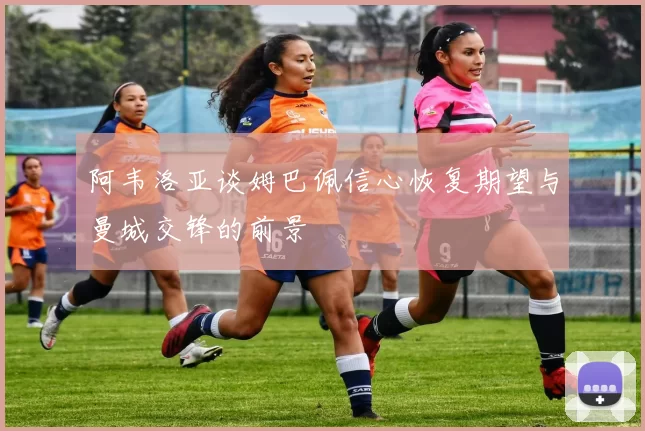 阿韦洛亚谈姆巴佩信心恢复期望与曼城交锋的前景