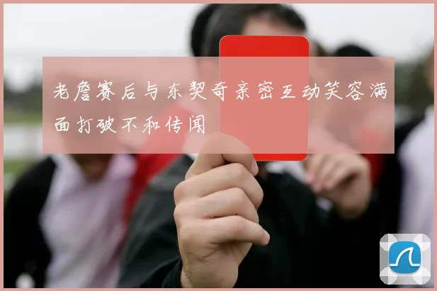 老詹赛后与东契奇亲密互动笑容满面打破不和传闻