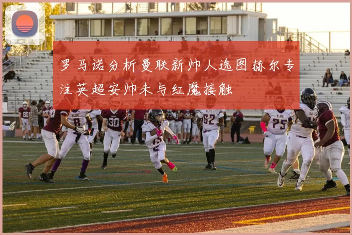 罗马诺分析曼联新帅人选图赫尔专注英超安帅未与红魔接触